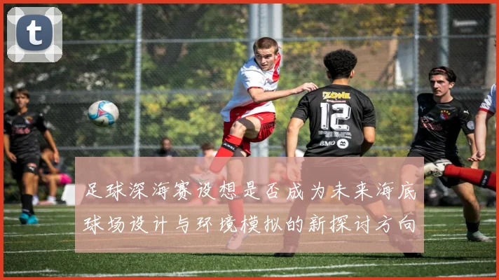 足球深海赛设想是否成为未来海底球场设计与环境模拟的新探讨方向