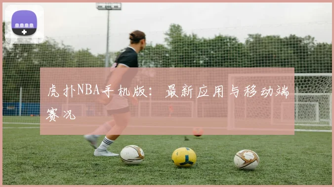 虎扑NBA手机版：最新应用与移动端赛况